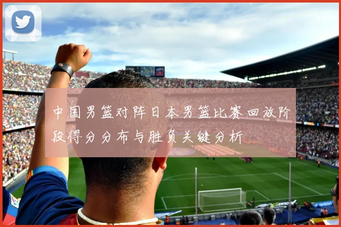 中国男篮对阵日本男篮比赛回放阶段得分分布与胜负关键分析