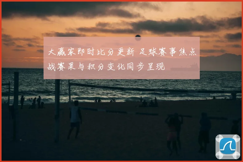 大赢家即时比分更新 足球赛事焦点战赛果与积分变化同步呈现
