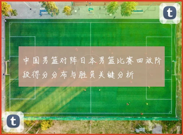中国男篮对阵日本男篮比赛回放阶段得分分布与胜负关键分析