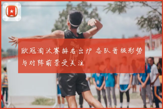 欧冠淘汰赛排名出炉 各队晋级形势与对阵前景受关注