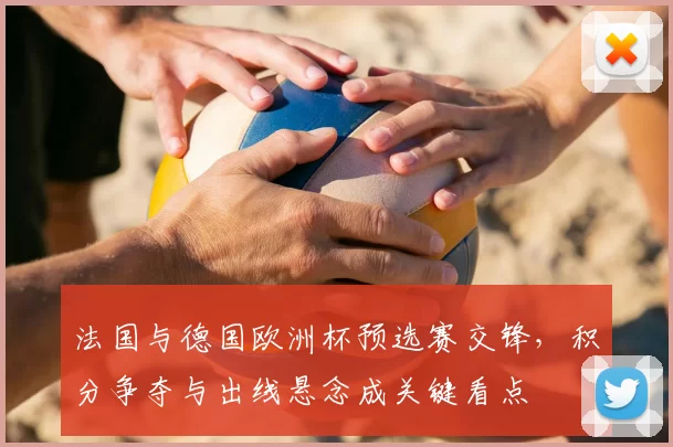 法国与德国欧洲杯预选赛交锋，积分争夺与出线悬念成关键看点