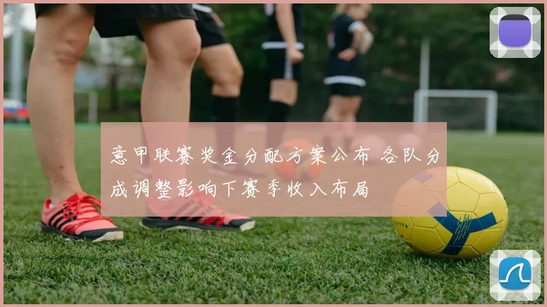 意甲联赛奖金分配方案公布 各队分成调整影响下赛季收入布局