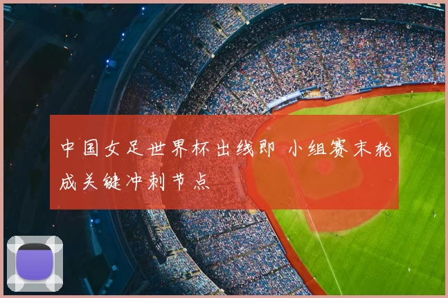 中国女足世界杯出线即 小组赛末轮成关键冲刺节点