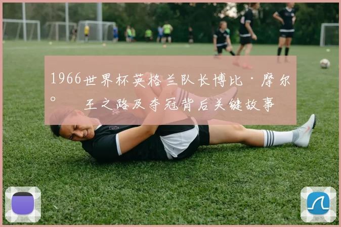 1966世界杯英格兰队长博比·摩尔封王之路及夺冠背后关键故事