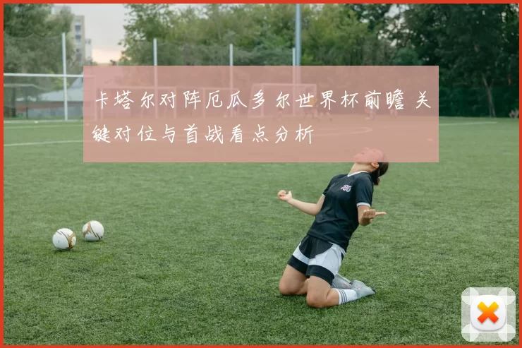 卡塔尔对阵厄瓜多尔世界杯前瞻 关键对位与首战看点分析