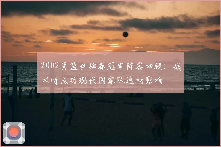 2002男篮世锦赛冠军阵容回顾：战术特点对现代国家队选材影响