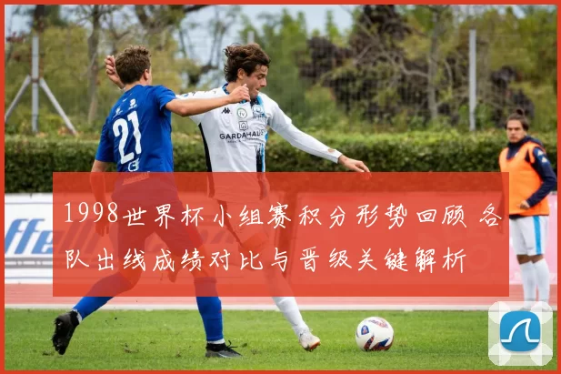 1998世界杯小组赛积分形势回顾 各队出线成绩对比与晋级关键解析