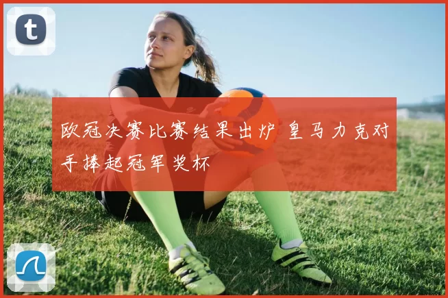 欧冠决赛比赛结果出炉 皇马力克对手捧起冠军奖杯