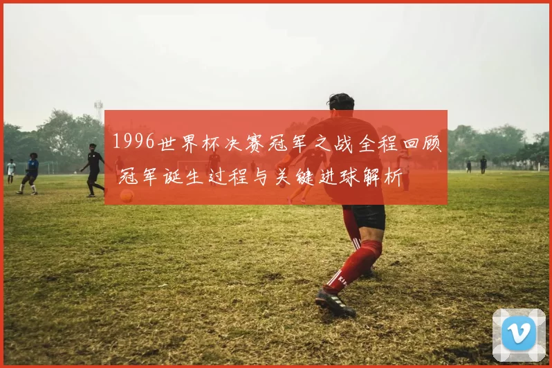 1996世界杯决赛冠军之战全程回顾 冠军诞生过程与关键进球解析