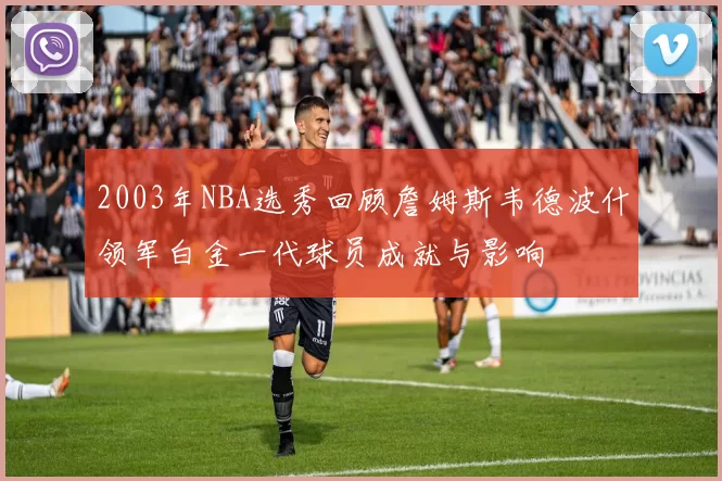 2003年NBA选秀回顾詹姆斯韦德波什领军白金一代球员成就与影响