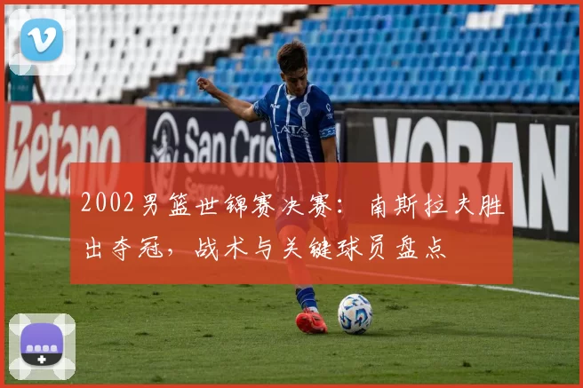 2002男篮世锦赛决赛：南斯拉夫胜出夺冠，战术与关键球员盘点