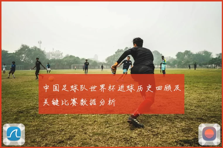 中国足球队世界杯进球历史回顾及关键比赛数据分析