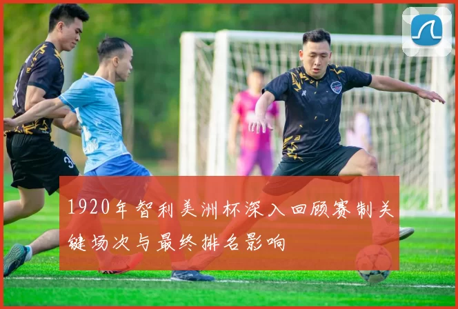 1920年智利美洲杯深入回顾赛制关键场次与最终排名影响