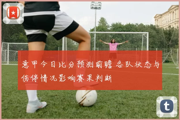 意甲今日比分预测前瞻 各队状态与伤停情况影响赛果判断