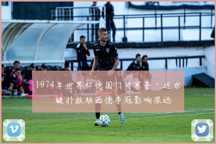 1974年世界杯德国门将塞普·迈尔关键扑救助西德夺冠影响深远