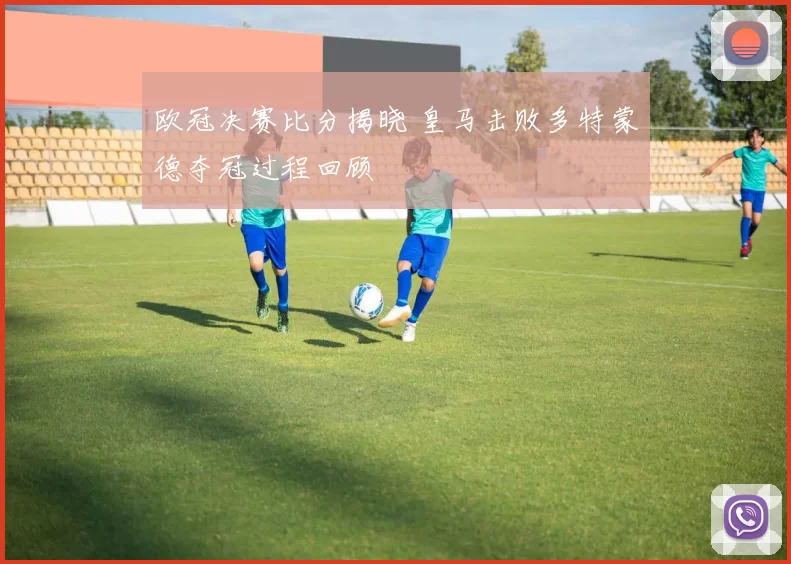 欧冠决赛比分揭晓 皇马击败多特蒙德夺冠过程回顾