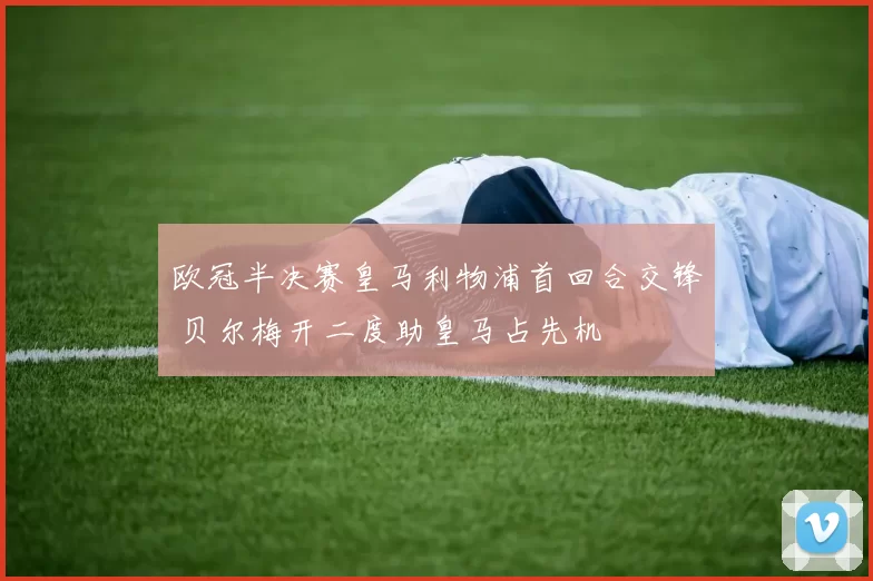 欧冠半决赛皇马利物浦首回合交锋 贝尔梅开二度助皇马占先机