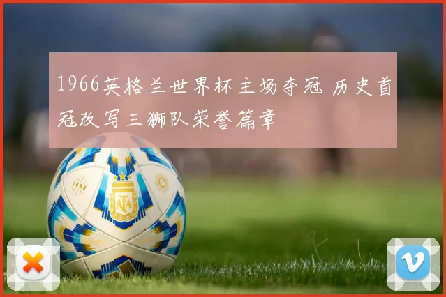 1966英格兰世界杯主场夺冠 历史首冠改写三狮队荣誉篇章