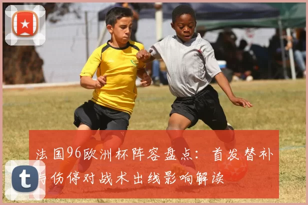 法国96欧洲杯阵容盘点：首发替补与伤停对战术出线影响解读
