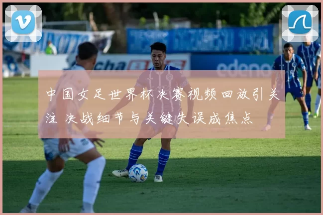 中国女足世界杯决赛视频回放引关注 决战细节与关键失误成焦点