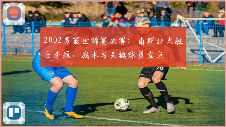 2002男篮世锦赛决赛：南斯拉夫胜出夺冠，战术与关键球员盘点