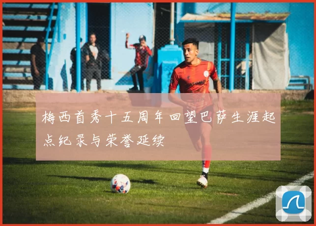 梅西首秀十五周年回望巴萨生涯起点纪录与荣誉延续