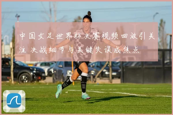中国女足世界杯决赛视频回放引关注 决战细节与关键失误成焦点